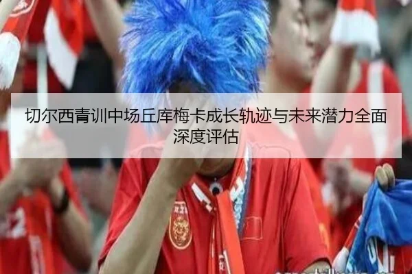 切尔西青训中场丘库梅卡成长轨迹与未来潜力全面深度评估