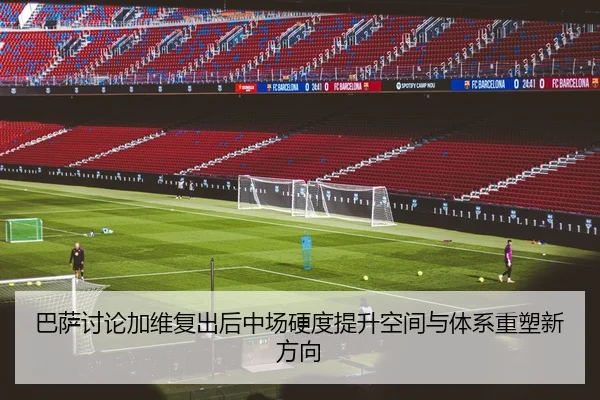 巴萨讨论加维复出后中场硬度提升空间与体系重塑新方向