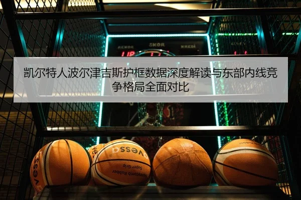 凯尔特人波尔津吉斯护框数据深度解读与东部内线竞争格局全面对比