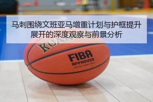 马刺围绕文班亚马增重计划与护框提升展开的深度观察与前景分析