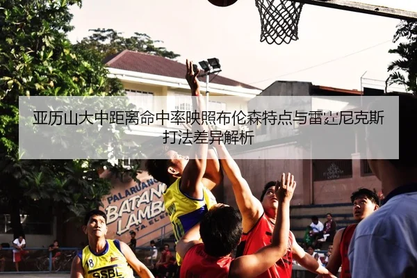 亚历山大中距离命中率映照布伦森特点与雷霆尼克斯打法差异解析
